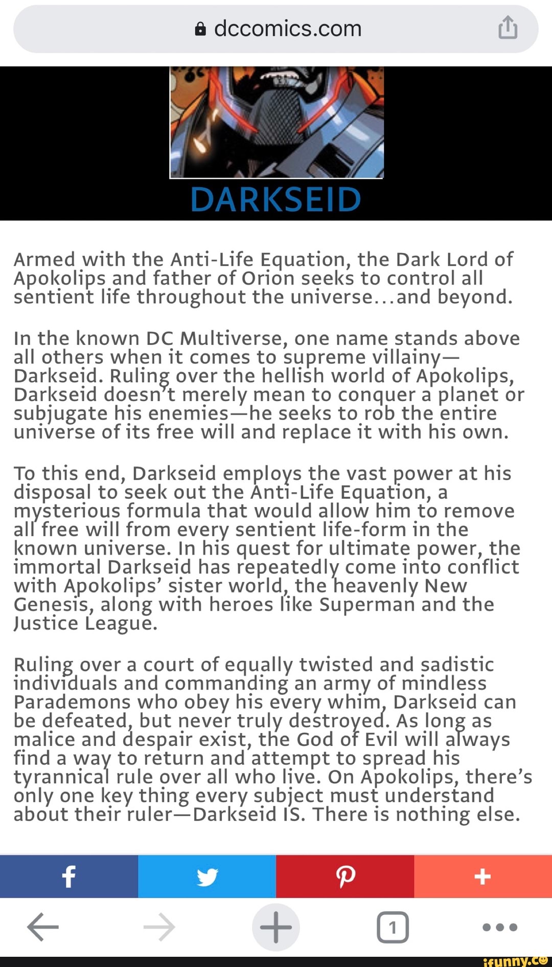 Armed with the Anti-Life Equation, the Dark Lord of
Apokolips and father of Orion seeks to control all
sentient life throughout the universe...and beyond.
In the known DC Multiverse, one name stands above
all others when it comes to supreme villainy-
Darkseid. Ruling over the hellish world of Apokolips,
Darkseid doesn't merely mean to conquer a planet or
subjugate his enemies-he seeks to rob the entire
universe of
its free will and replace it with his own.
To this end, Darkseid employs the vast power at his
disposal to seek out the Anti-Life Equation, a
mysterious formula that would allow him to remove
all free will from every sentient life-form in the
known universe. In his quest for ultimate power, the
immortal Darkseid has repeatedly come
into conflict
with Apokolips' sister world, the heavenly New
Genesis, along with heroes like Superman and the
Justice League.
Ruling over a court of equally twisted and sadistic
individuals and commanding an army of mindless
Parademons who obey his every whim, Darkseid can
be defeated, but never truly destro ed. As long as
malice and despair exist, the God of
Evil will always
find a way to return and attempt to spread his
tyrannical rule over all who live. On Apokolips, there's
only one key thing every subject must understand
about their ruler-Darkseid IS. There is nothing else.