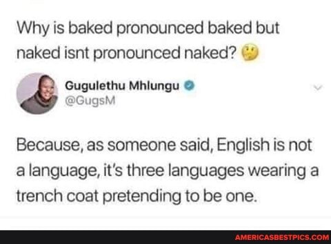 Why is baked pronounced baked but naked isnt pronounced naked?
Gugulethu
@GugsM
Because, as someone said, English is not a language, it's three languages wearing a trench coat pretending to be one.