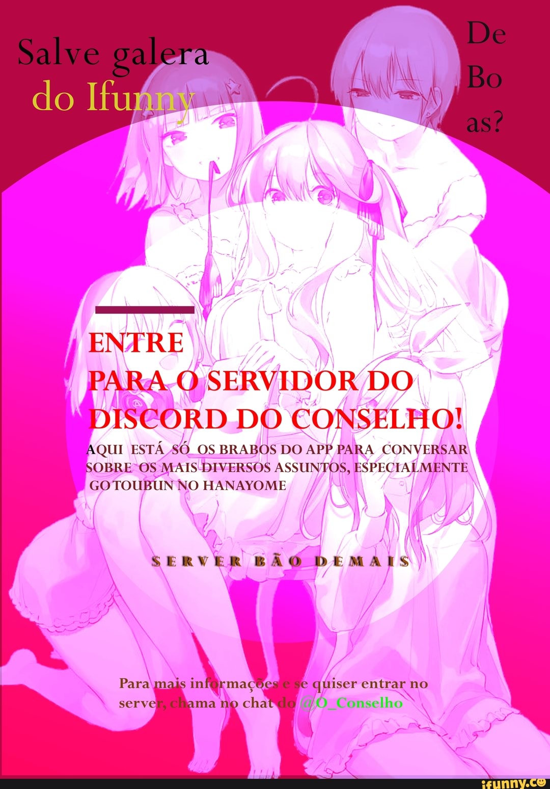 Sal
galera
do
ENTRE ARA Q SERVIDOR DO ISEORD DO CONSELHO!
AQUI ESTÁ só. os BRABOS DO AP) PARA CONVERSAR BOBRE OS MAIS DIVERSOS ASSUNTOS, ESPECIALMENTE GOTOUBUN NO HANAYOME
SERVER SÃ
Lo viser entrar no
" Conselho