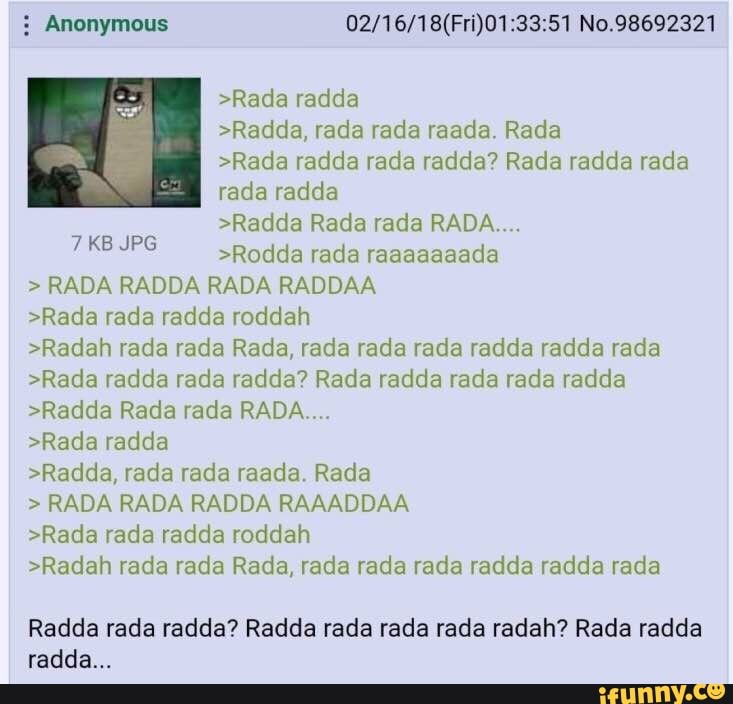 Anonymous 02/16/18(Fri)01:33:51 No.98692321
>Rada radda
>Radda, rada rada raada. Rada
>Rada radda rada radda? Rada radda rada
rada radda
>Radda Rada rada RADA....
>Rodda rada raaaaaaada
RADA RADDA RADA RADDAA
>Rada rada radda roddah
>Radah rada rada Rada, rada rada rada radda radda rada
>Rada radda rada radda? Rada radda rada rada radda
>Radda Rada rada RADA....
>Rada radda
>Radda, rada rada raada. Rada
RADA RADA RADDA RAAADDAA
>Rada rada radda roddah
>Radah rada rada Rada, rada rada rada radda radda rada
VAS
Radda rada radda? Radda rada rada rada radah? Rada radda