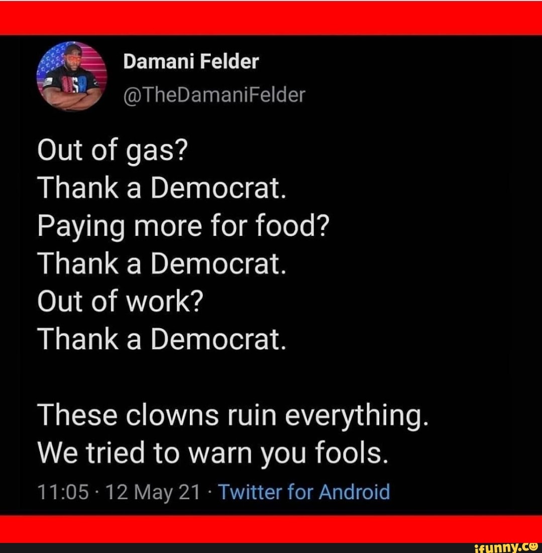 Damani Felder
@TheDamaniFelder
Out of gas?
Thank a Democrat.
Paying more for food?
Thank a Democrat.
Out of work?
Thank a Democrat.
These clowns ruin everything.
We tried to warn you fools.
- 12 May 21 - Twitter for Android