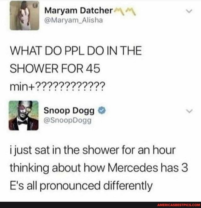 Maryam
WHAT DO PPL DO IN THE SHOWER FOR 45
min
I Snoop Dogg
just sat in the shower for an hour thinking about how Mercedes has 3
E's all pronounced differently