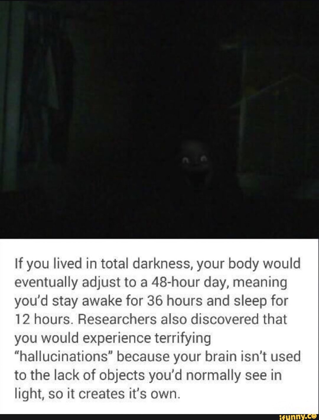 If you lived in total darkness, your body would
eventually adjust to a 48-hour day, meaning
you'd stay awake for 36 hours and sleep for
12 hours. Researchers also discovered that
you would experience terrifying
"hallucinations" because your brain isn't used
to the lack of objects you'd normally see in
light, so it creates it's own.