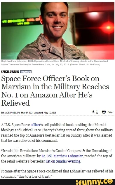 coves.
Space Force Officer's Book on
Marxism in the Military Reaches
No. 1 on Amazon After He's
Relieved
AUS. Space Force officers self published book positing that Marsist
{ideology and Critical Race Theory is being spread throughout the military reached the top of Amazon's bestseller list on Sunday after it was leamed that he was relieved of his command,
Irresistible Revolution: Marxism's Goal of Conquest & the Unmaking of the American Military" by Lt. Col. Matthew Lohmefer, reached the top of the retail website's bestseller list on Sunday evening.
Itcame after the Space Force confirmed that Lohmeier was relieved of his command "due to a loss of trust."