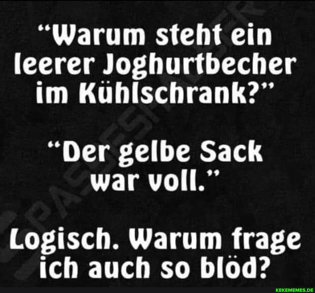 "Warum steht ein leerer Joghurtbecher im Kuhlschrank?"
"Der gelbe Sack war voll."
Logisch. Warum frage ich auch so blod?