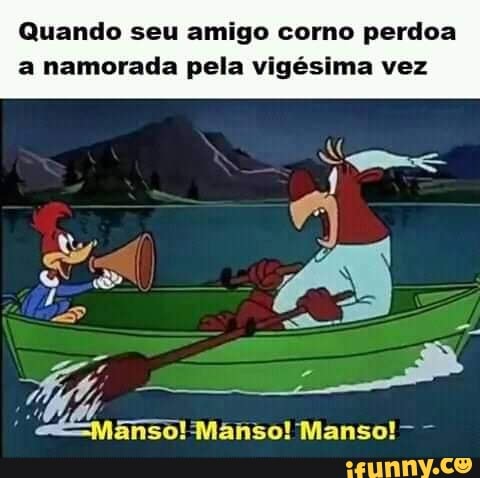Quando seu amigo como perdoa
a namorada pela vigésima vez
ânso! Manso! Manso!