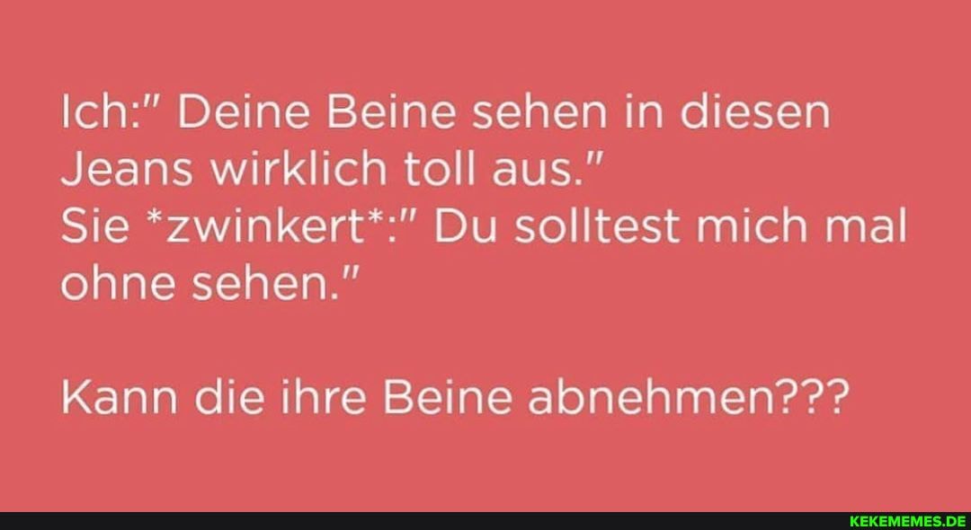 Ich:" Deine Beine sehen in diesen
Jeans wirklich toll aus."
Sie *zwinkert*:" Du solltest mich mal ohne sehen."
Kann die ihre Beine abnehmen???