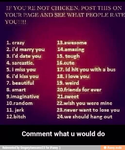 IF YOU'RE NOT CHICKEN, POST THIS ON
YOUR PAGE AND SEE WHAT PEOPLE RATE
1. crazy
2.i'd marry you
4. sarcastic.
5. i miss you
7. beautiful
8. smart
9.imaginative
10.random
11. jerk
12.bitch
13.awesome
14.amazing
15, tough
16.cute
17.1d hit you with a
bus
18. ¡love you
19. weird
20.friends for ever
22.wish you were mine
23.never want to lose you
24.we should hang out
Comment what u would do