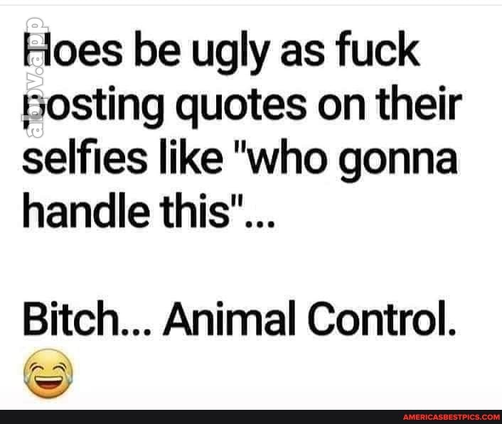 Hoes be ugly as fuck
Bosting quotes on their selfies like "who gonna handle this"...
Bitch... Animal Control.
ww