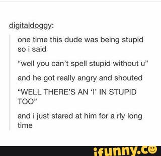 one Mme nus dude was being stupid
“well you can’t spell stupid without u"
and he got reany angry and shouted
“WELL THERE’S AN ‘I‘ IN STUPID
T00"
and i just stared at him (or a rly long
urns