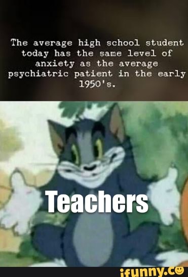 The average high school student today has the same level of anxiety as the average psychiatric patient in the early
1950's.
Teachers