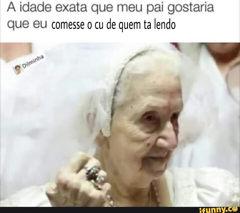 A idade exata que meu pai gostaria
que eu comesse o cu
de quem ta lendo