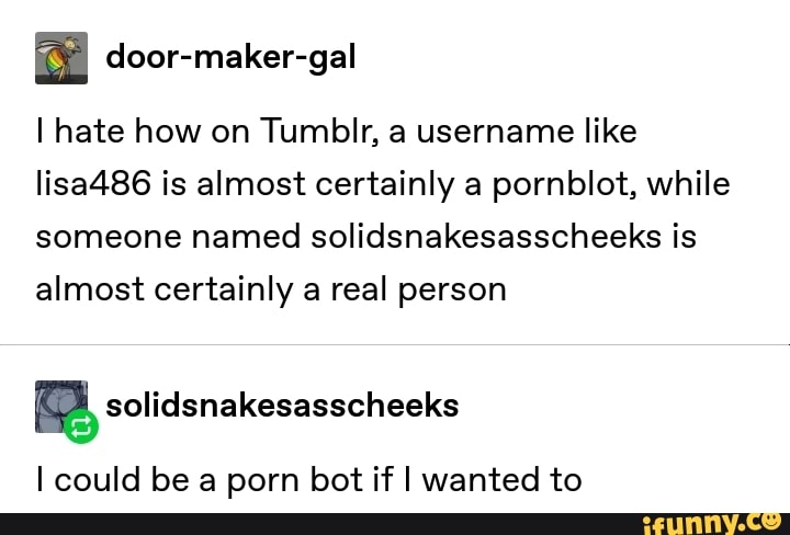 I hate how on Tumblr, a username like
Iisa486 is almost certainly a pornblot, while
someone named solidsnakesasscheeks is
almost certainly a real person
I could be a porn bot if I wanted to