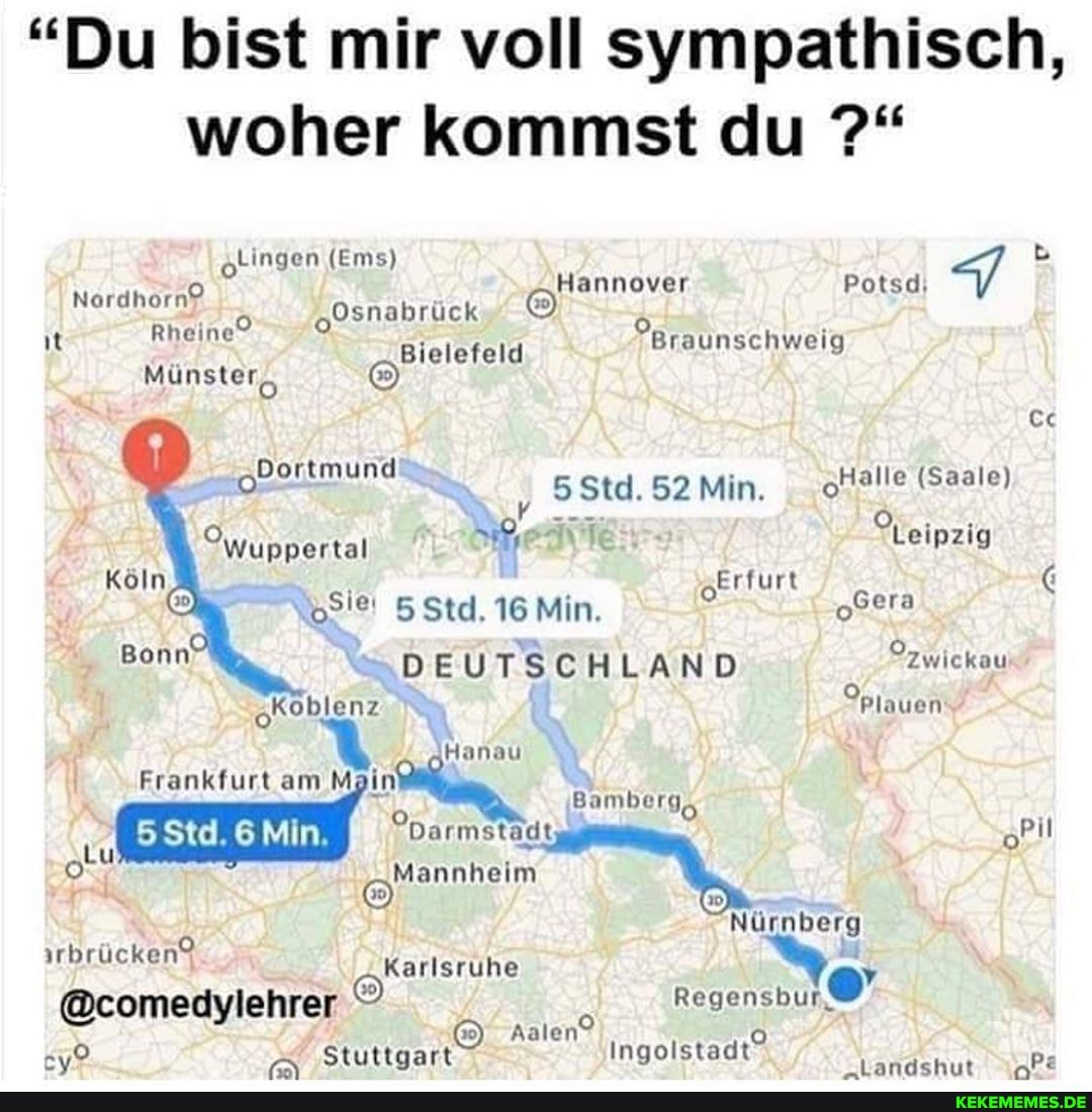 "Du bist mir voll sympathisch, woher kommst du
otingen (Ems)
Hannover Potsd.
"Osnabrück & it Rheine Bielefeld Braunschweig
Münster,
Dortmund
Dortmund Std. 52 Min. 'Halle (Saale)
Owuppertal
Köln
Nosiei 5 Std. 16 Min. eera
Bonn DEUTSCHLAND Pzwickau koblenz Plauen
Hanau
Frankfurt am M Bamberg,
Mannheim
Nürnberg iirbrücken" @comedylehrer Karlsruhe
@comedylehrer
Aalen
Stuttgart Ingolstadt De