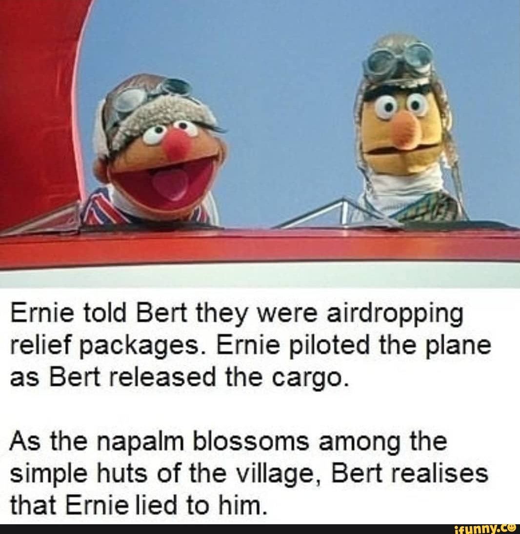 Ernie told Bert they were airdropping
relief packages. Ernie piloted the plane
as Bert released the cargo.
As the napalm blossoms among the
simple huts of the village, Bert realises
that Ernie lied to him.