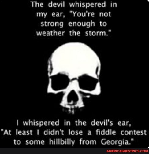 The devil whispered in my ear, "You're not strong enough to weather the storm."
whispered in the devil's ear,
"At least didn't lose a fiddle contest to some hillbilly from Georgia."