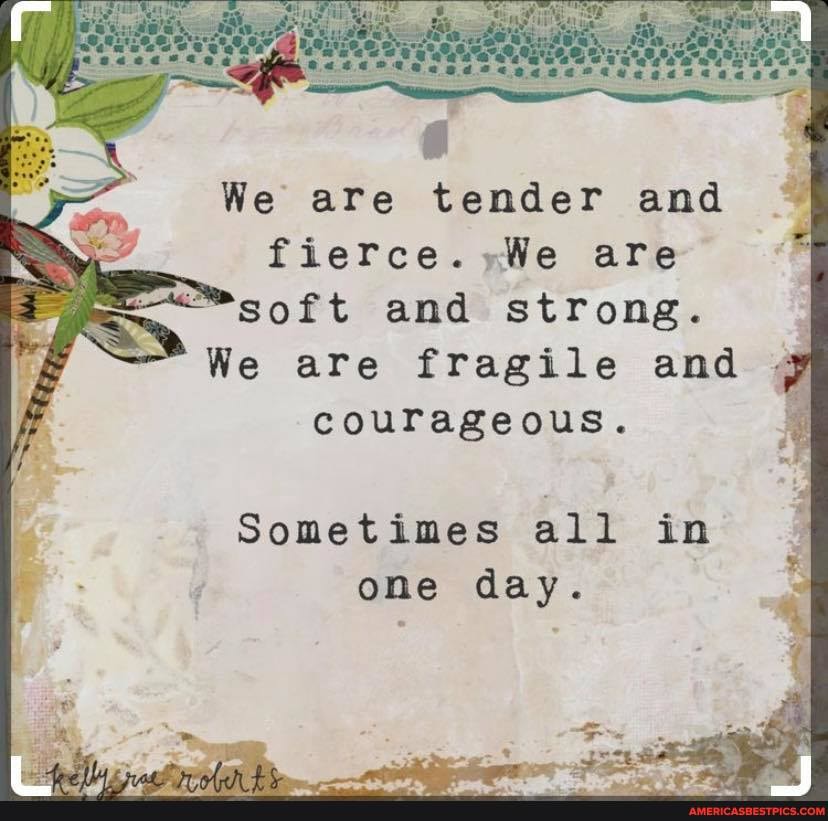 We are tender and are soft and strong.
We are fragile and
courageous.
Sometimes all in one day.
is /