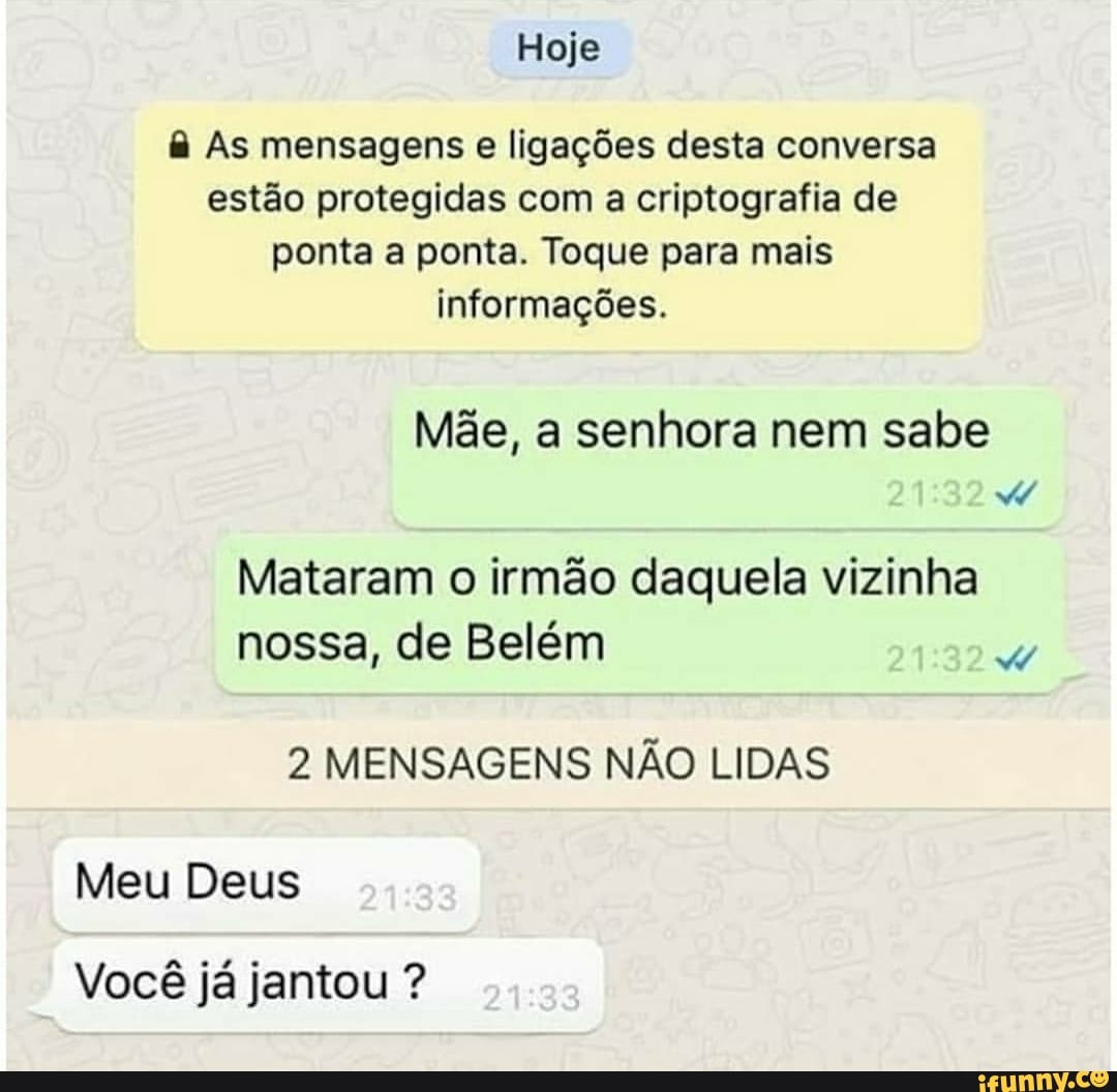 Hoje
& As mensagens e ligações desta conversa estão protegidas com a criptografia de ponta a ponta. Toque para mais informações.
Mãe, a senhora nem sabe
Mataram o irmão daquela vizinha nossa, de Belém
2 MENSAGENS NÃO LIDAS
Meu Deus
Você já jantou ?