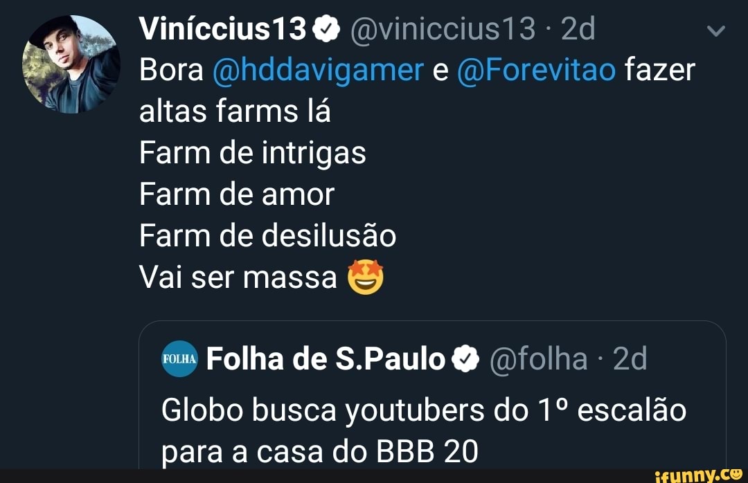 A
E
PA
a
A
Ail
Bora @hddavigamer e @Forevitao fazer
altas farms la
Farm de intrigas
Farm de amor
Vai ser massa
Folha de S.Paulo Q (folha 2d
Globo busca youtubers do 1º escalão
para a casa do BBB 20