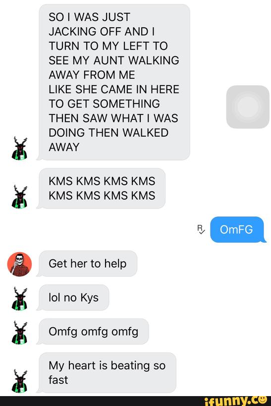 aceo-cªxâ
Mªx:
SO I WAS JUST
JACKING OFF ANDI
TURN TO MY LEFT TO
SEE MY AUNT WALKING
AWAY FROM ME
LIKE SHE CAME IN HERE
TO GET SOMETHING
THEN SAW WHAT [ WAS
DOING THEN WALKED
AWAY
KMS KMS KMS KMS
KMS KMS KMS KMS
My heart is beating so