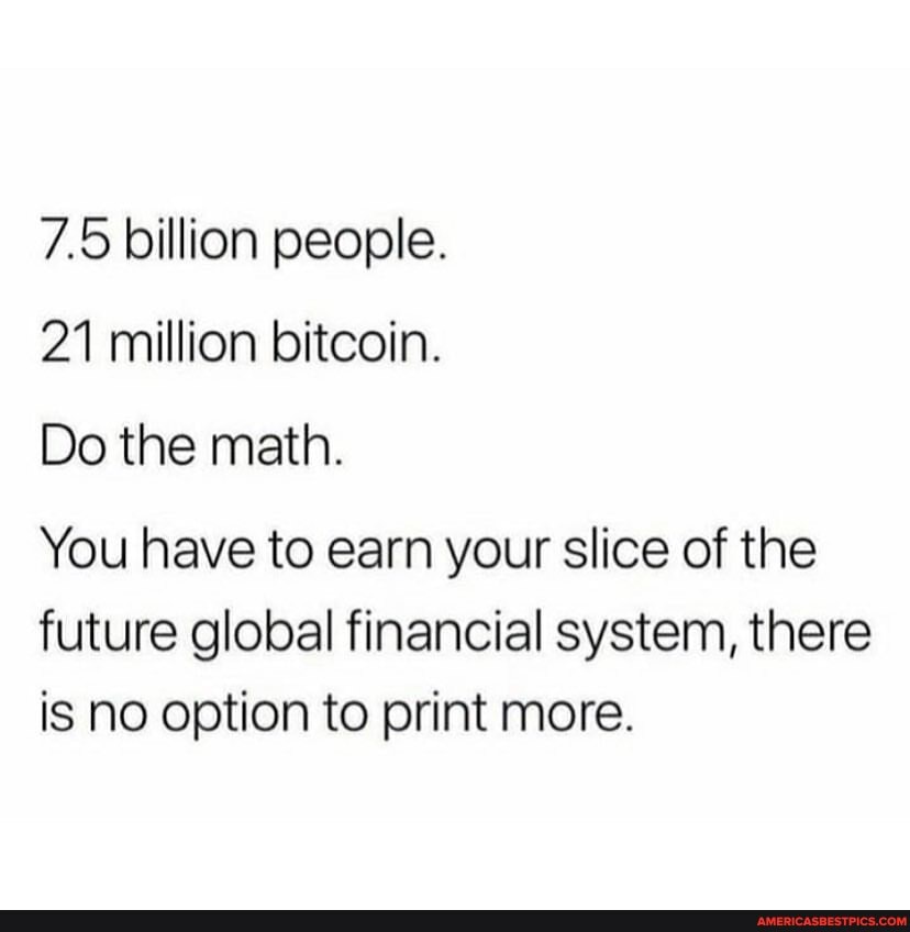7.5 billion people.
21 million bitcoin.
Do the math.
You have to earn your slice of the future global financial system, there is NO option to print more.