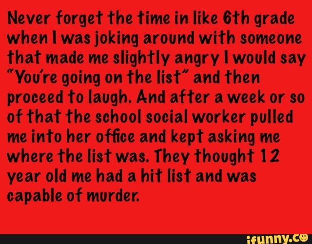 Never forget the time in like 6th grade
when I was joking around with someone
that made me slightly angry I would say
"You're going on the list" and then
proceed to laugh. And after a week or so
of that the school social worker pulled
me into her office and kept asking me
where the list was. They thought 12
year old me had a hit list and was
capable of murder.
