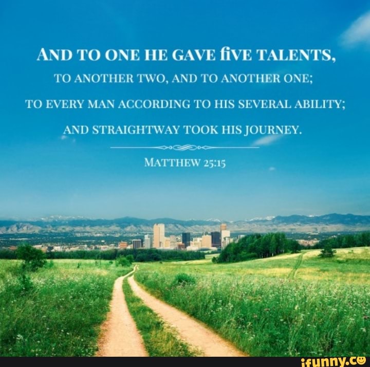 AND TO ONE HE GAVE fiVE TALENTS, TO ANOTHER TWO, AND TO ANOTHER ONE; TO  EVERY MAN ACCORDING TO HIS SEVERAL ABILITY; AND STRAIGHTWAY TOOK HIS  JOURNEY. MA 15 - )