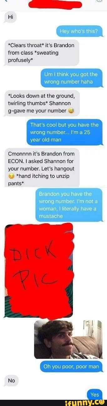 *Clears throat* it's Brandon
from class *sweating
A
Um I think you got
wrong number haha
*Looks down at the ground,
twirling thumbs* Shannon
So
That's cool but you have the
wrong number... Im a 25
year old man
Cmonnnn it's Brandon from
ECON. I asked Shannon for
your number. Let's hangout *hand itching to unzip
pants*
'woman, I literally have a