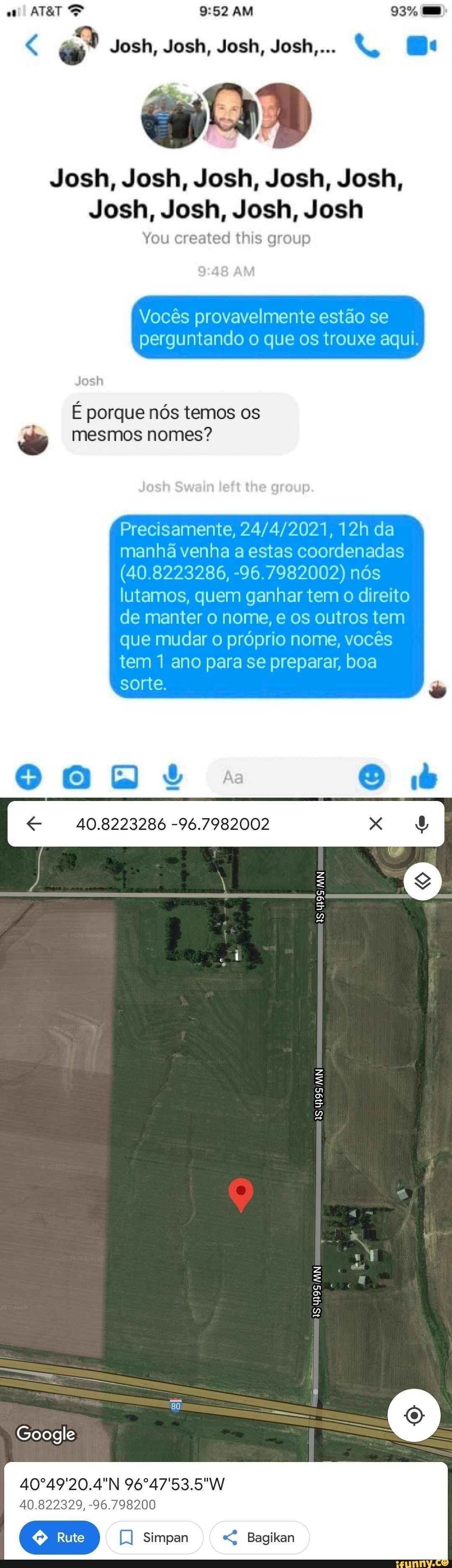 AM
Josh, Josh, Josh, Josh,...
Josh, Josh, Josh, Josh, Josh,
Josh, Josh, Josh, Josh
You created this group
Vocês provavelmente estão se perguntando o que os trouxe aqui.
É porque nós temos os mesmos nomes?
Precisamente, da manhã venha a estas coordenadas
(40.8223286, -96.7982002) nós lutamos, quem ganhar tem o direito de manter o nome, e os outros tem que mudar o próprio nome, vocês tem 1 ano para se preparar, boa sorte.
40.8223286 -96.7982002
40º49'20.4ºN
40.822329, -96.798200
Simpan Bagikan