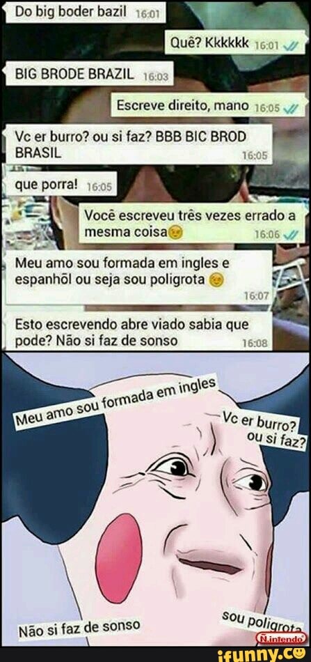 Do big boder bazil Fr
BIG BRODE BRAZIL
Escreve direito, mano BRASIL 1
que porra! 16:05
I
Meu amo sou formada em ingles e
espanhol ou seja sou poligrota Esto escrevendo abre viado sabia que
pode? Não si faz de sonso
6:08