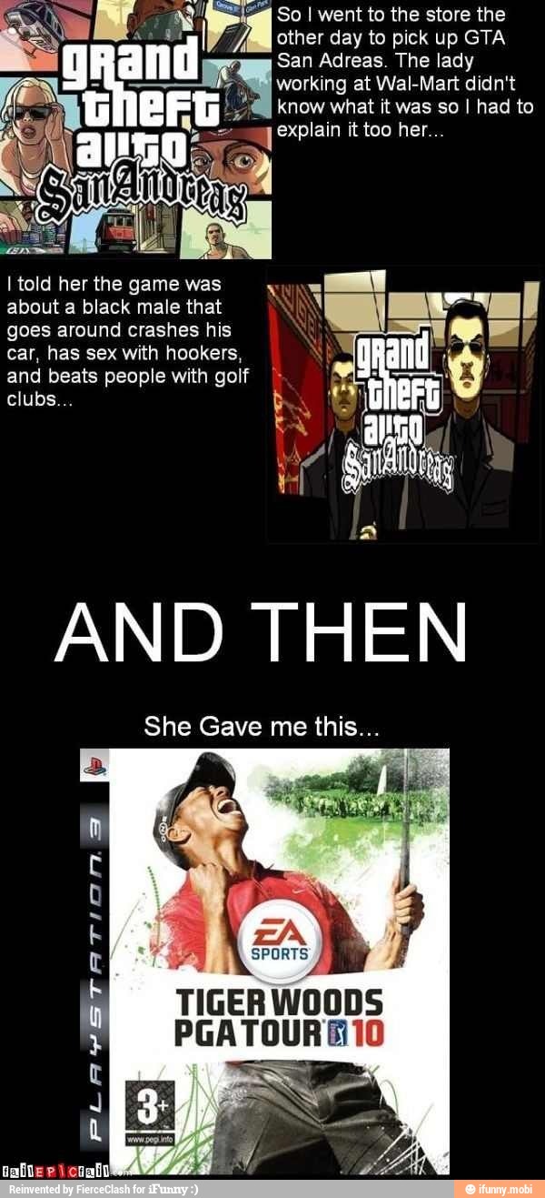 So I went to the store the
other day to pick up GTA
San Adreas. The lady
working at Wal-Mart didn't
know what it was so I had to
I told her the game was
about a black male that
goes around crashes his
car, has sex with hookers,
and beats people with golf