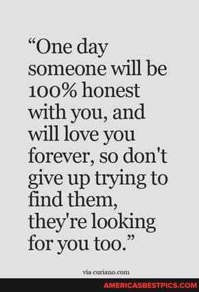 "One day someone will be
100% honest with you, and will love you forever, so don't give up trying to find them, they're looking for you too."
