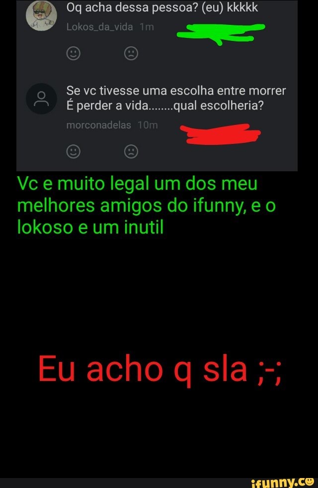 o
-Sevetivesse uma escolha entre morrer
Vc e muito legal um dos meu
melhores amigos do ifunny, e o
lokoso e um inutil