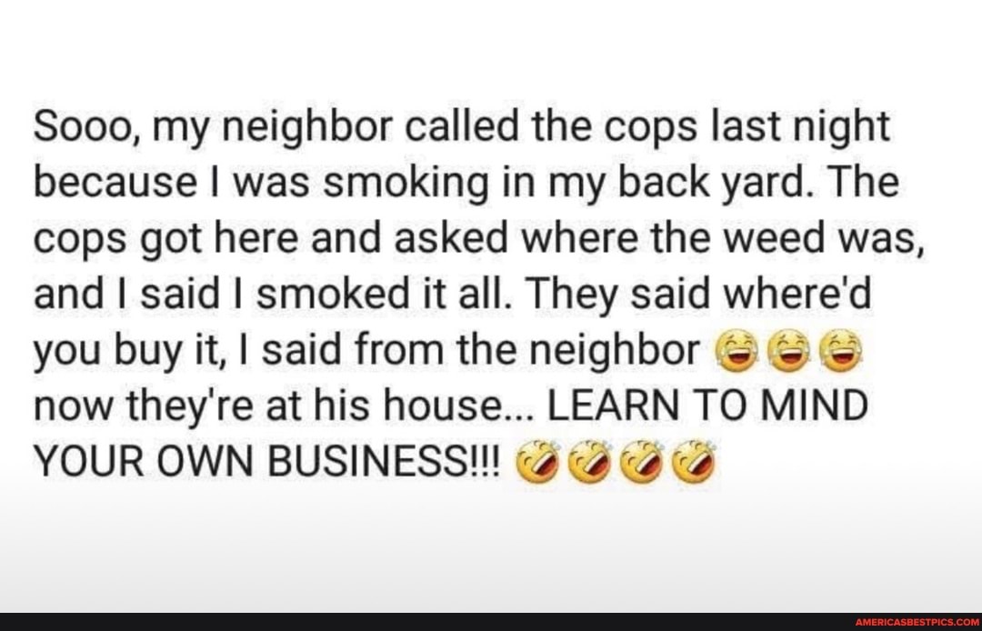 Sooo, my neighbor called the cops last night because I was smoking in my back yard. The cops got here and asked where the weed was, and I said I smoked it all. They said where'd you buy it, I said from the neighbor now they're at his house... LEARN TO MIND YOUR OWN BUSINESS!!!