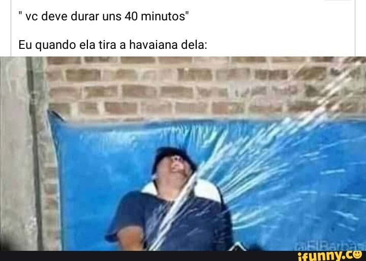 vc deve durar uns 40 minutos"
Eu quando ela tira a havaiana dela: