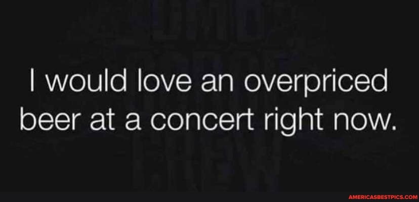 I would love an overpriced beer at a concert right now.