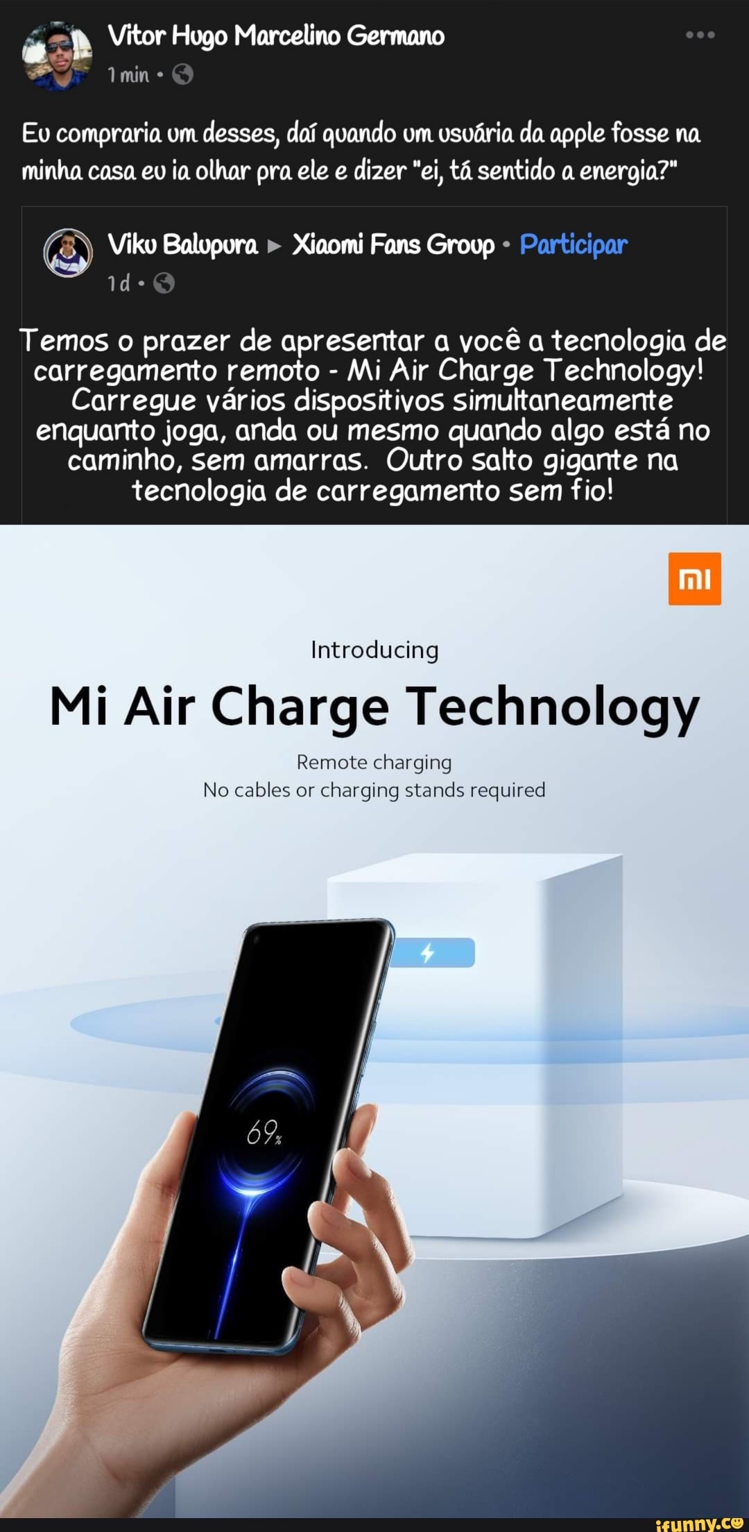Vitor Hugo Marcelino Germano
mine
Eu compraria um desses, doí quando um usuária da apple fosse na minha casa eu ia olhar pra ele e dizer "ei, tá sentido a energia?"
Vilko ura Fans Grovp Participar
Temos o prazer de apresentar a você a tecnologia de carregamento remoto - Mi Air Charge Technology!
Carregue vários dispositivos simultaneamente enquanto joga, anda ou mesmo quando algo está no caminho, sem amarras. Outro salto gigante na tecnologia de carregamento sem fio!
Introducing
Mi Air Charge Technology
Remote charging
No cables or charging stands required