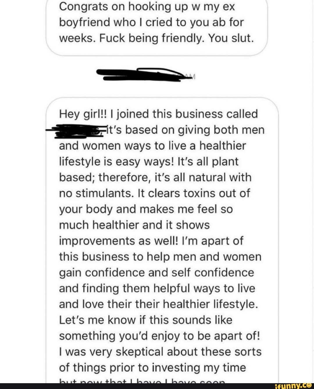 boyfriend who I cried to you ab for
weeks. Fuck being friendly. You slut.
Hey girl!! I joined this business called
-IB-'t's based on giving both men
and women ways to live a healthier
lifestyle is easy ways! It's all plant
based; therefore, it's all natural with
no stimulants. It clears toxins out of
your body and makes me feel so
much healthier and it shows
improvements as well! I'm apart of
this business to help men and women
gain confidence and self confidence
and finding them helpful ways to live
and love their their healthier lifestyle.
Let's me know if this sounds like
something you'd enjoy to be apart of!
I was very skeptical about these sorts
of things prior to investing my time
A A AR AAA
ciais