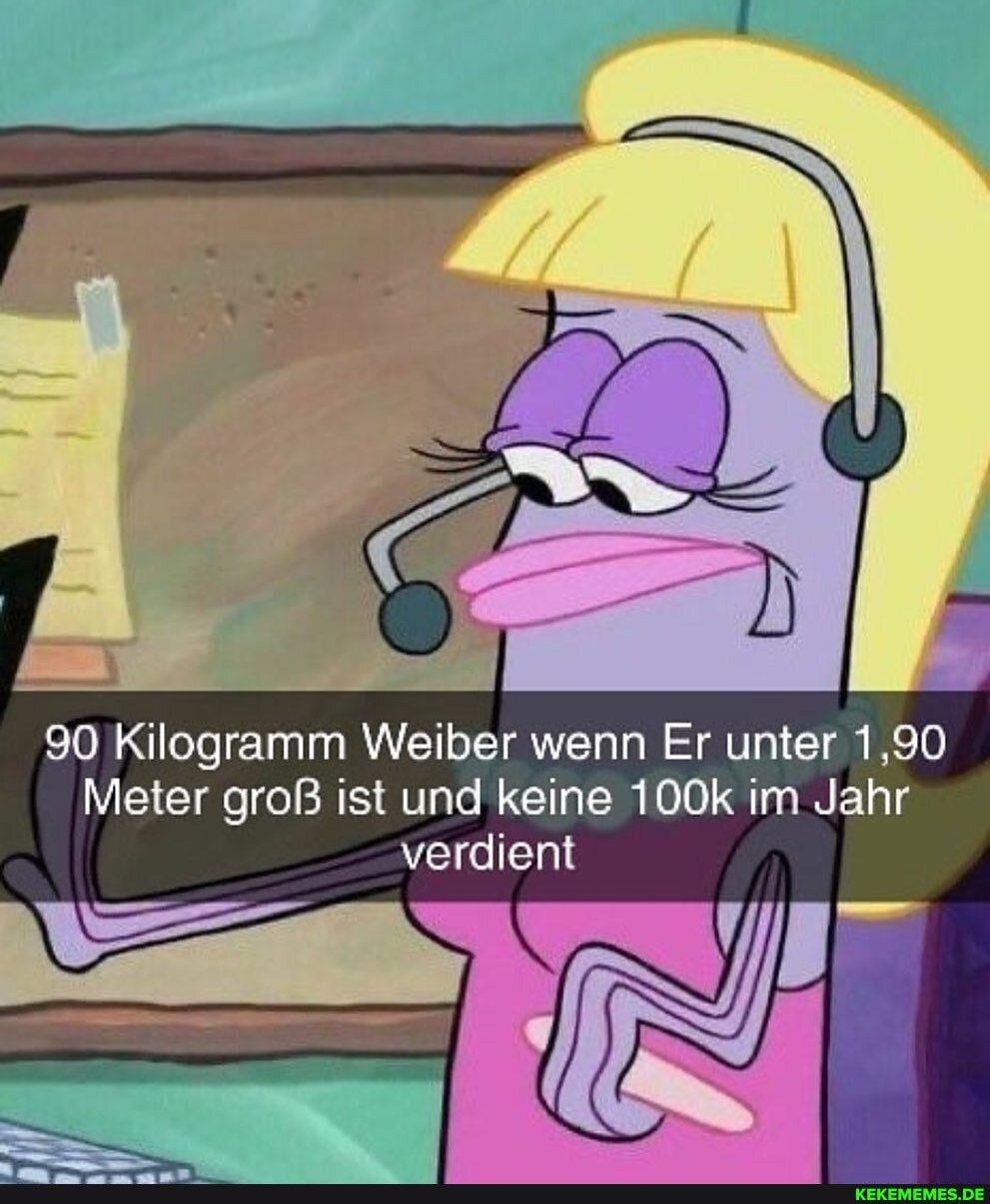 90 Kilogramm Weiber wenn Er unter 1,90
Meter groß ist und keine 100k im Jahr verdient