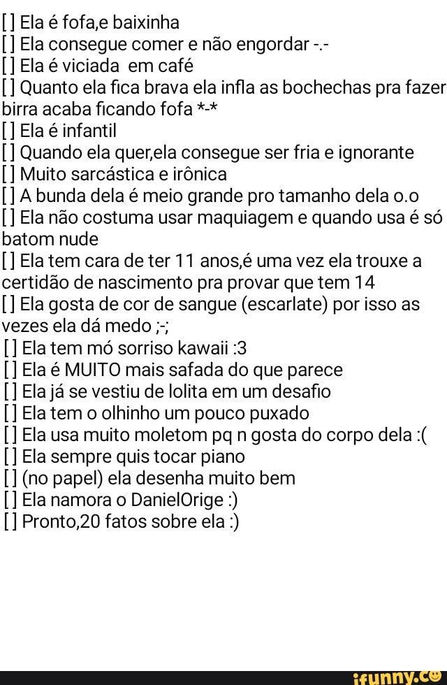 El
la
E
E
Q
A
E
E
cer
E
E
i
a é fofa,e baixinha
a consegue comer e não engordar a é viciada em café
uanto ela fica brava ela infla as bochechas pra fazer
birra acaba ficando fofa a é infantil
uando ela quer,ela consegue ser fria e ignorante
Muito sarcástica e irônica
bunda dela é meio grande pro tamanho dela 0.0
a não costuma usar maquiagem e quando usa é só
batom nude
a tem cara de ter 11 anos,é uma vez ela trouxe a
idão de nascimento pra provar que tem 14
a gosta de cor de sangue (escarlate) por isso as
a tem mó sorriso kawaii :3
a é MUITO mais safada do que parece
a já se vestiu de lolita em um desafio
a tem o olhinho um pouco puxado
a usa muito moletom pq n gosta do corpo dela a sempre quis tocar piano
(no papel) ela desenha muito bem
E a namora o DanielOrige Pronto,20 fatos sobre ela