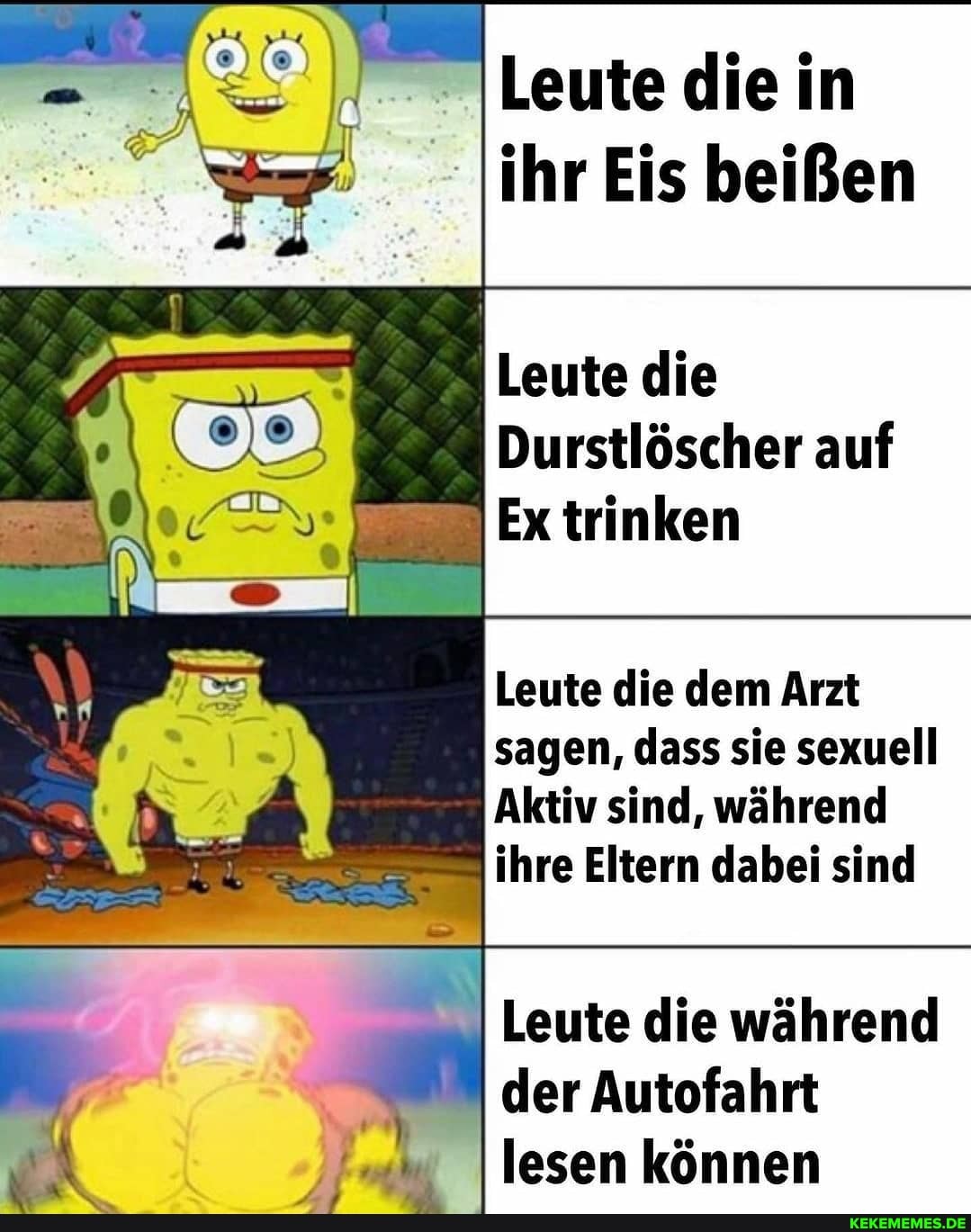 Leute die in
- ihr Eis beißen
Leute die
Durstlöscher auf
Ex trinken
Leute die dem Arzt sagen, dass sie sexuell
Aktiv sind, während ihre Eltern dabei sind
Leute die während der Autofahrt lesen können