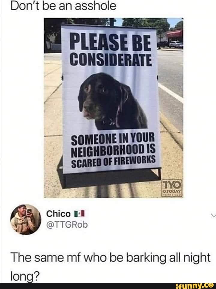 Don't be an asshole
SOMEONE IN YOUR
ES
NEIGHBORHOOD IS
SCARED OF FIREWORKS
The same mf who be barking all night
long?