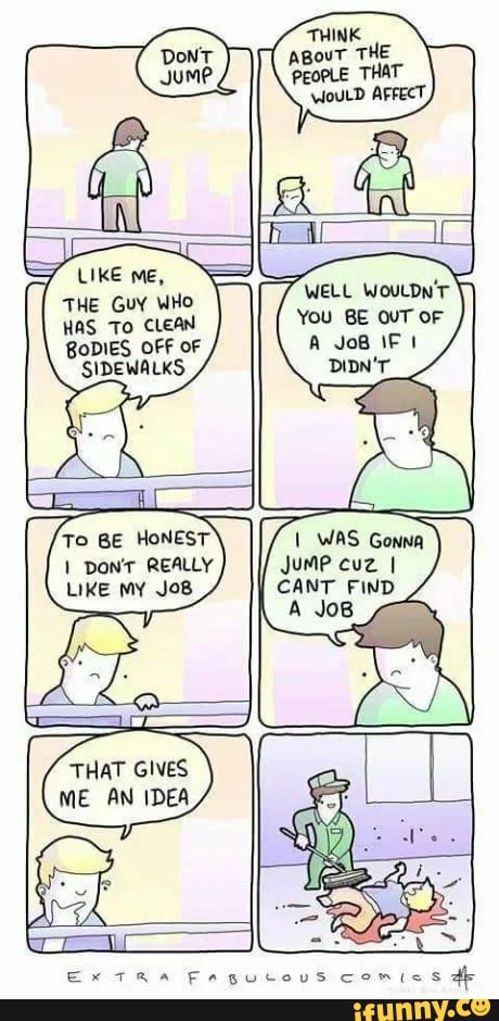 LIKE me,
THE Guy WHo
HAS To CLEAN BoDIES OFF OF SIDEWALKS
pont REALLY LIKE my JoB8
THAT GIVES ME AN IDEA
WELL WOULDN'T You BE OUT OF A JoB IF
WAS Gonna
Jume cuz I CANT FIND A JoB
Ex TRA Fagucous comics