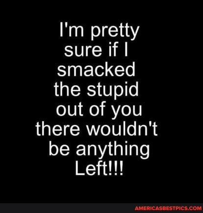 I'm pretty sure if I I smacked the stupid out of you there wouldn't be anything
Left!!!