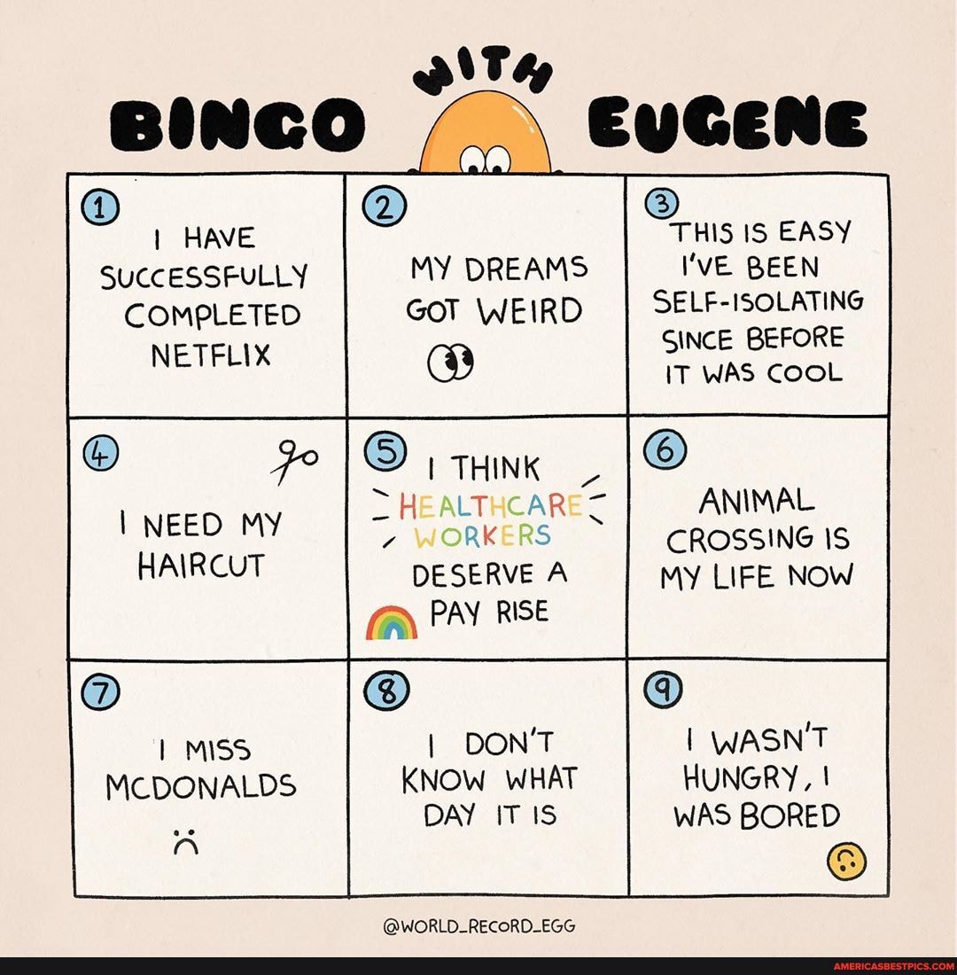 BINCO EUGENE
HAVE THIS IS EASY SUCCESSFULLY MY DREAMS I'VE BEEN COMPLETED GOT WEIRD SELF-ISOLATING NETFLIX SINCE BEFORE
IT WAS COOL
ANIMAL CROSSING MY LIFE NOW
THINK
AK DESERVE A
PAY RISE
I NEED MY HAIRCUT
MISS I DON'T I WASN'T MCDONALDS KNOW WHAT HUNGRY, I DAY IT IS WAS BORED
@WORLD_RECORD_EGG