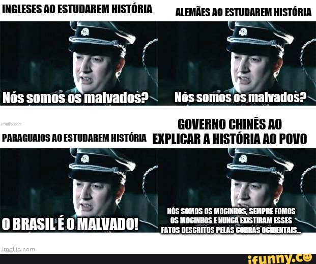 INGLESES AO ESTUDAREM HISTÓRIA ALEMÃES AO ESTUDAREM HISTÓRIA N N
ES,
/ /
Nós somos os malvados? Nós somos os malvados?
PARAGUAIOS AO ESTUDAREM HISTÓRIA EXPLICAR A HISTÓRIA AO POVO GOVERNO CHINÊS AO
" no,
NÓS SOMOS OS MOGINHOS, SEMPRE FOMOS
O BRASILÊ O MALVADO! -
FATES CR GO cin
