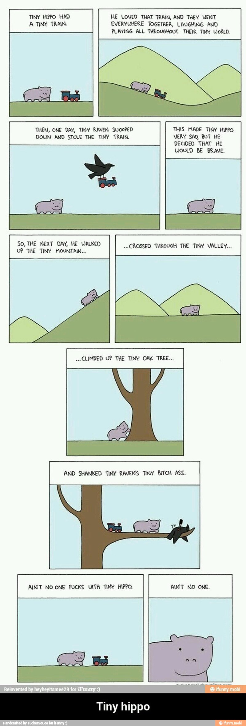 TIN? Hero HAD HE LOVED THAT TRAIN, AND THEY WENT
A TINY TRAIN. EVERYWHERE TOGETHER, LAUGHING AND
PLANING ALL THROUGHOUT THEIR TINY WORLD.
SO, THE NEXT DAY, HE WALKED "CROSSED THROUGH THE TINY VALLEY...
AND SHANKED TINY RAVENS TINY BITCH ASS. - Tiny hippo