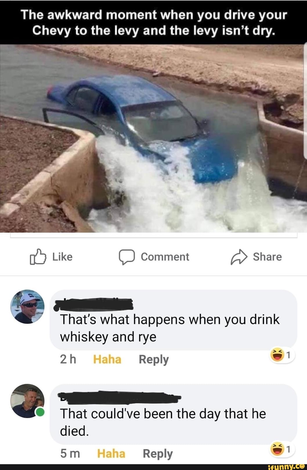 The awkward moment when you drive your
Chevy to the levy and the levy isn't dry.
A
That's what happens when you drink
That could've been the day that he
died.
5m Reply