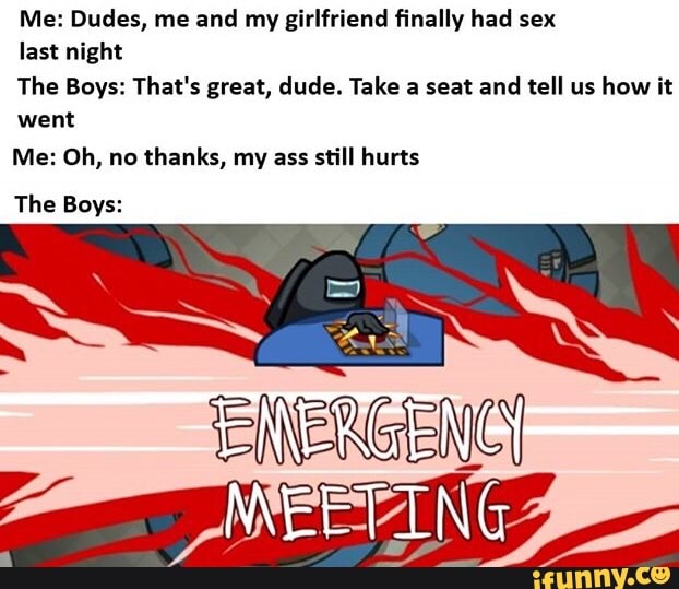 Me: Dudes, me and my girlfriend finally had sex
last night
The Boys: That's great, dude. Take a seat and tell us how it
went
Me: Oh, no thanks, my ass still hurts
MEETING
The Boys: