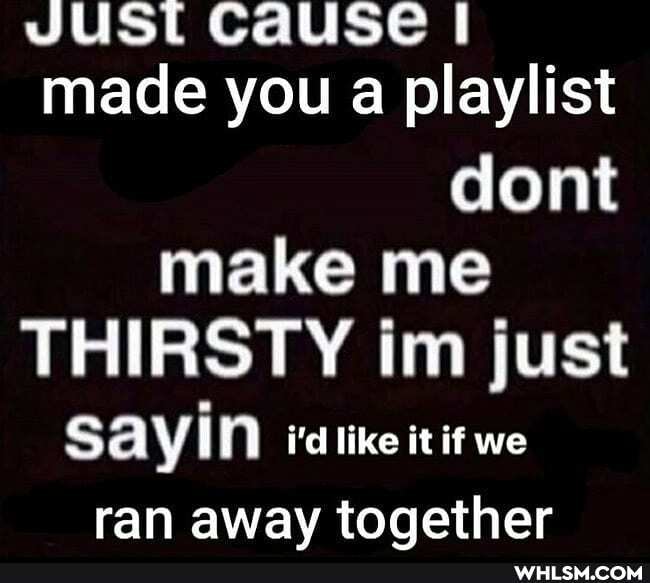 JUST Cause I made you a playlist dont make me
THIRSTY im just
SAYIN i'd it if we ran away together